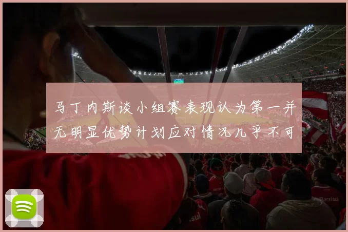 马丁内斯谈小组赛表现认为第一并无明显优势计划应对情况几乎不可能