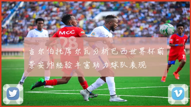 吉尔伯托席尔瓦分析巴西世界杯前景安帅经验丰富助力球队表现